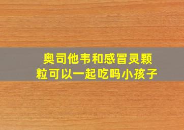 奥司他韦和感冒灵颗粒可以一起吃吗小孩子