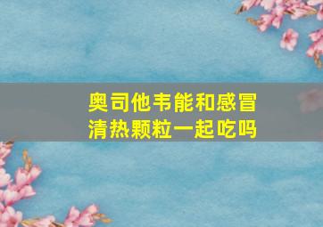 奥司他韦能和感冒清热颗粒一起吃吗