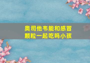 奥司他韦能和感冒颗粒一起吃吗小孩