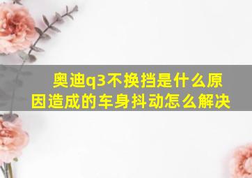 奥迪q3不换挡是什么原因造成的车身抖动怎么解决