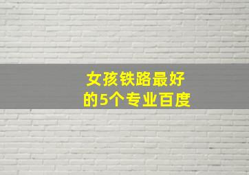 女孩铁路最好的5个专业百度