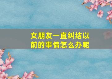 女朋友一直纠结以前的事情怎么办呢