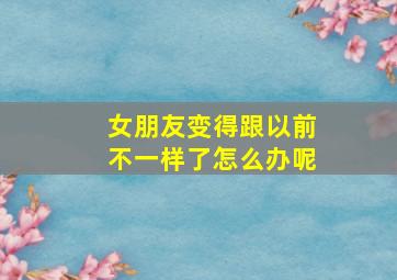 女朋友变得跟以前不一样了怎么办呢