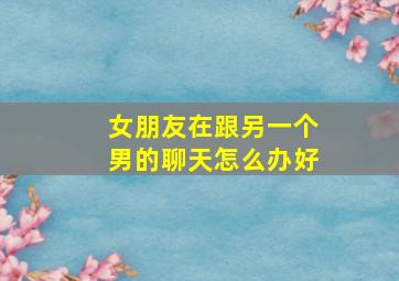 女朋友在跟另一个男的聊天怎么办好