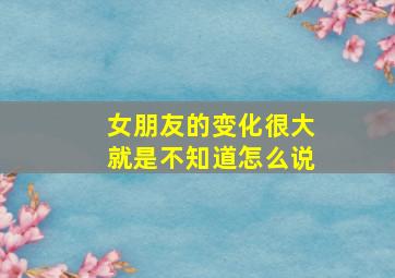 女朋友的变化很大就是不知道怎么说