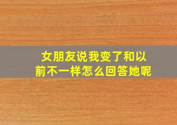 女朋友说我变了和以前不一样怎么回答她呢