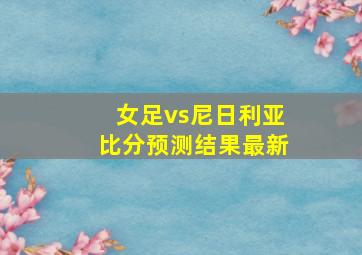 女足vs尼日利亚比分预测结果最新