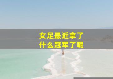 女足最近拿了什么冠军了呢