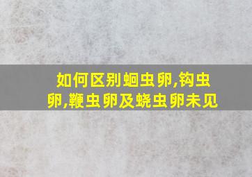 如何区别蛔虫卵,钩虫卵,鞭虫卵及蛲虫卵未见