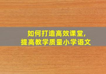 如何打造高效课堂,提高教学质量小学语文