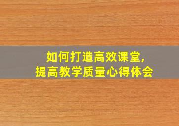 如何打造高效课堂,提高教学质量心得体会