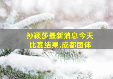 孙颖莎最新消息今天比赛结果,成都团体