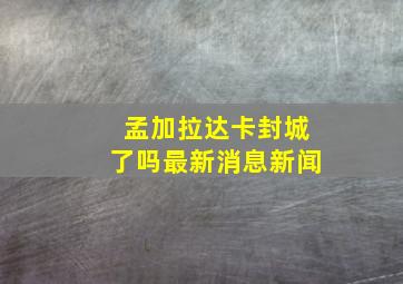 孟加拉达卡封城了吗最新消息新闻