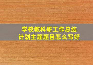 学校教科研工作总结计划主题题目怎么写好