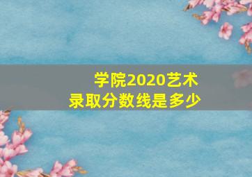 学院2020艺术录取分数线是多少