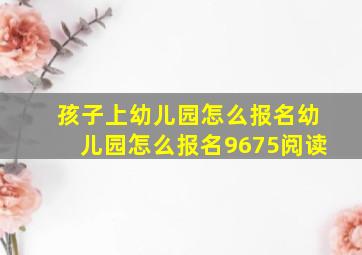 孩子上幼儿园怎么报名幼儿园怎么报名9675阅读