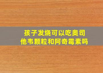 孩子发烧可以吃奥司他韦颗粒和阿奇霉素吗