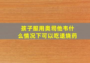 孩子服用奥司他韦什么情况下可以吃退烧药