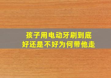 孩子用电动牙刷到底好还是不好为何带他走