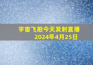 宇宙飞船今天发射直播2024年4月25日