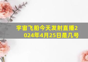 宇宙飞船今天发射直播2024年4月25日是几号