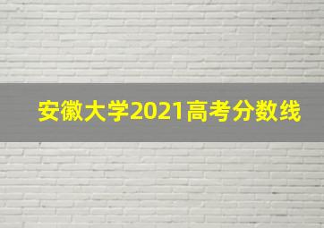 安徽大学2021高考分数线