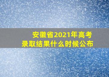 安徽省2021年高考录取结果什么时候公布