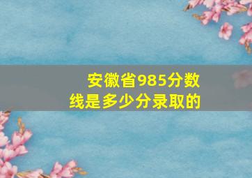 安徽省985分数线是多少分录取的