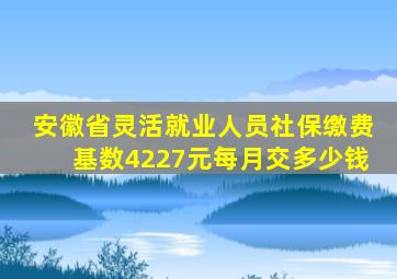 安徽省灵活就业人员社保缴费基数4227元每月交多少钱