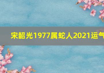 宋韶光1977属蛇人2021运气