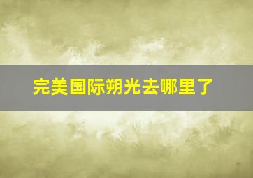 完美国际朔光去哪里了