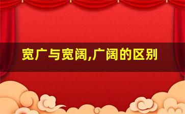 宽广与宽阔,广阔的区别