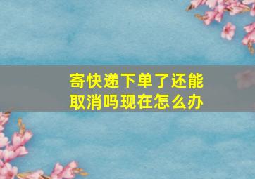 寄快递下单了还能取消吗现在怎么办