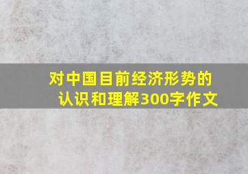 对中国目前经济形势的认识和理解300字作文