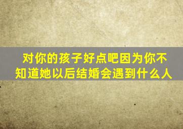 对你的孩子好点吧因为你不知道她以后结婚会遇到什么人