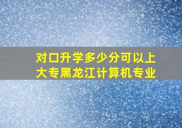 对口升学多少分可以上大专黑龙江计算机专业