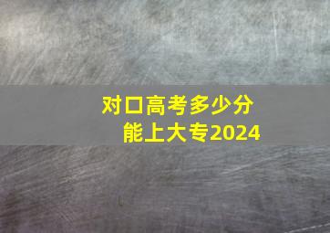 对口高考多少分能上大专2024