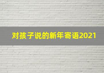 对孩子说的新年寄语2021