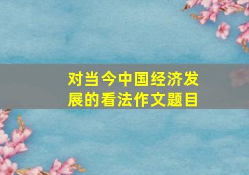 对当今中国经济发展的看法作文题目