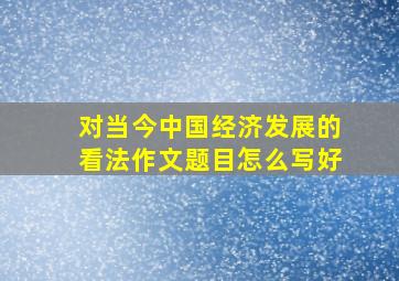 对当今中国经济发展的看法作文题目怎么写好