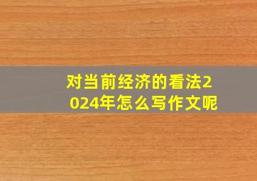 对当前经济的看法2024年怎么写作文呢