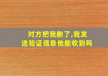 对方把我删了,我发送验证信息他能收到吗