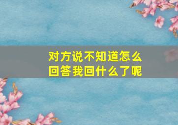 对方说不知道怎么回答我回什么了呢