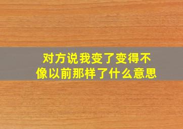 对方说我变了变得不像以前那样了什么意思