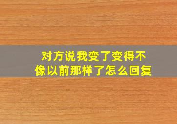 对方说我变了变得不像以前那样了怎么回复