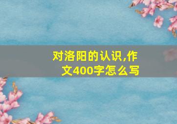 对洛阳的认识,作文400字怎么写