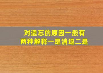 对遗忘的原因一般有两种解释一是消退二是