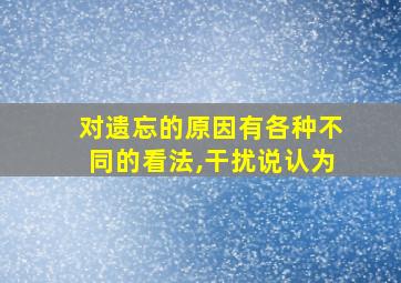 对遗忘的原因有各种不同的看法,干扰说认为