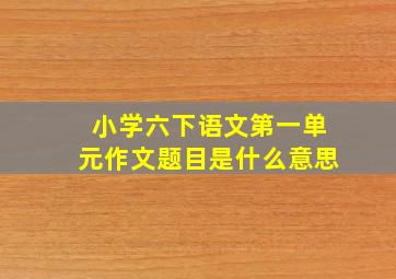 小学六下语文第一单元作文题目是什么意思