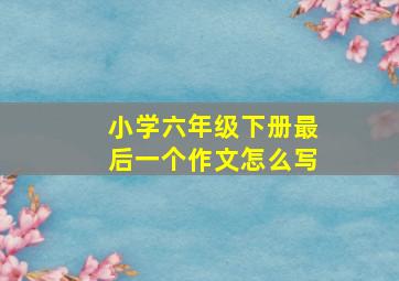 小学六年级下册最后一个作文怎么写